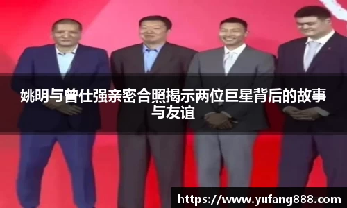 姚明与曾仕强亲密合照揭示两位巨星背后的故事与友谊