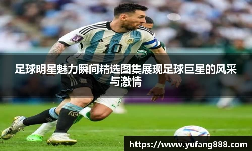 足球明星魅力瞬间精选图集展现足球巨星的风采与激情